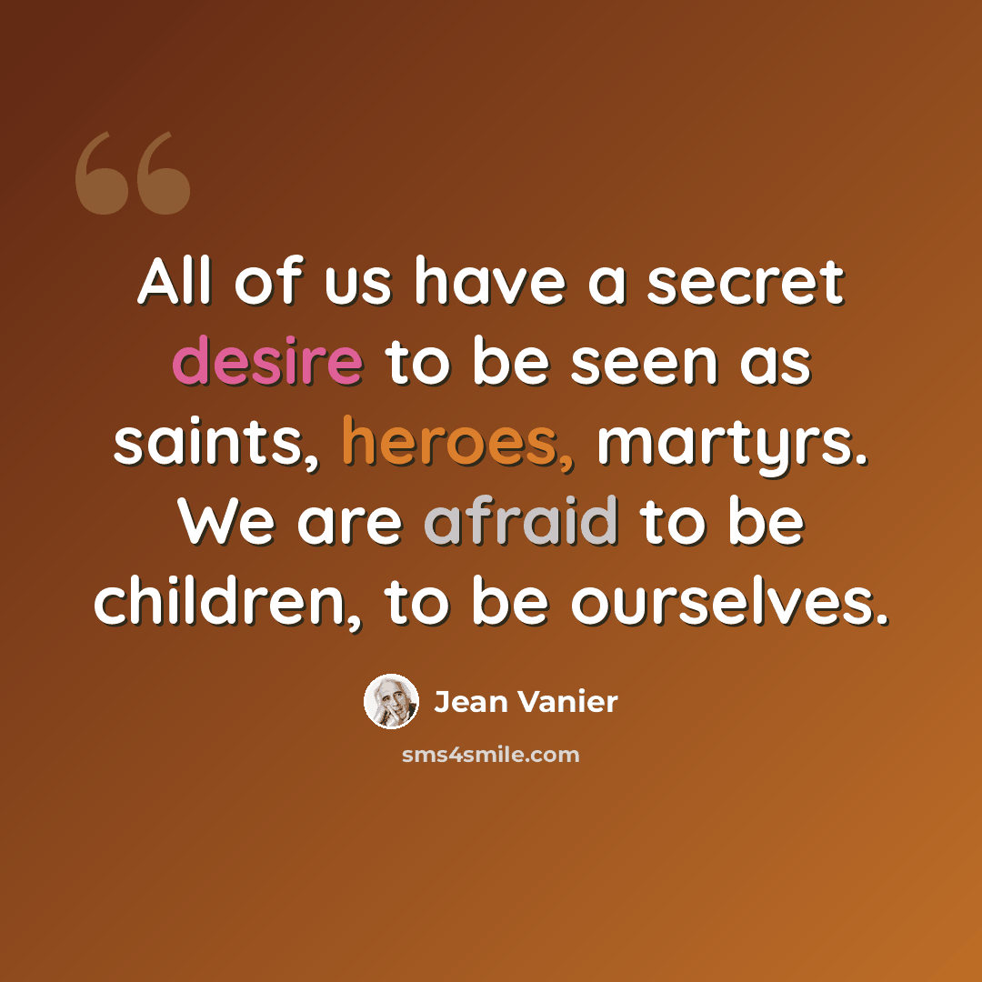 “All of us have a secret desire to be seen as saints, heroes, martyrs. We are afraid to be children, to be ourselves.” quote by Jean Vanier
