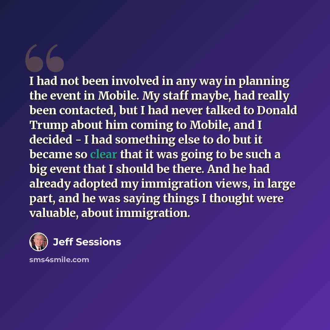 “I had not been involved in any way in planning the event in Mobile. My staff maybe, had really been contacted, but I had never talked to Donald Trump about him coming to Mobile, and I decided - I had something else to do but it became so clear that it was going to be such a big event that I should…” quote by Jeff Sessions