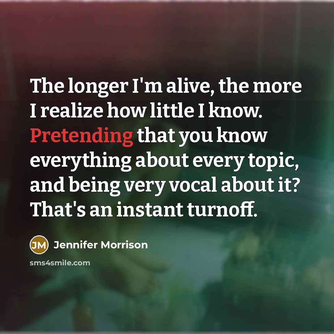 “The longer I'm alive, the more I realize how little I know. Pretending that you know everything about every topic, and being very vocal about it? That's an instant turnoff.” quote by Jennifer Morrison