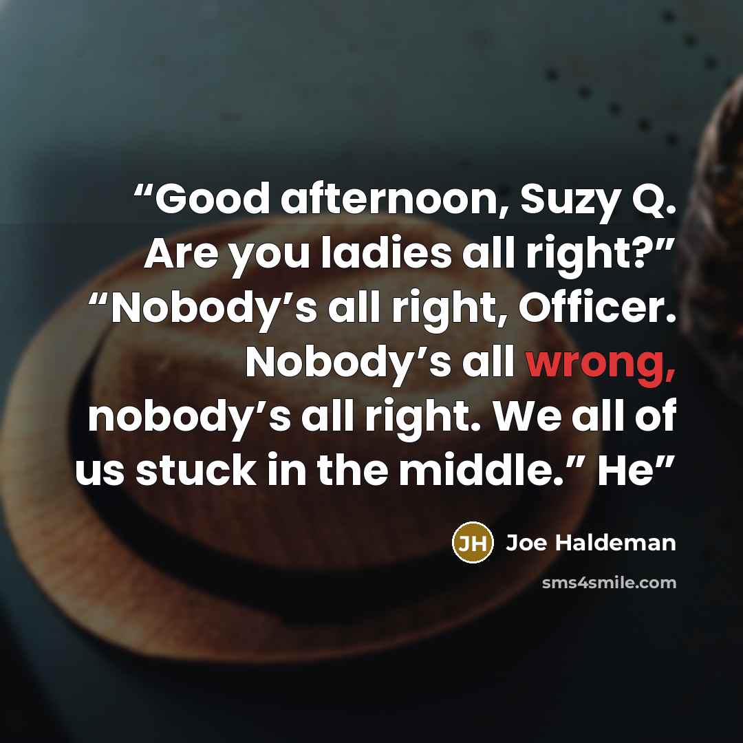 “Good afternoon, Suzy Q. Are you ladies all right?” “Nobody’s all right, Officer. Nobody’s all wrong, nobody’s all right. We all of us stuck in the middle.” He” quote by Joe Haldeman