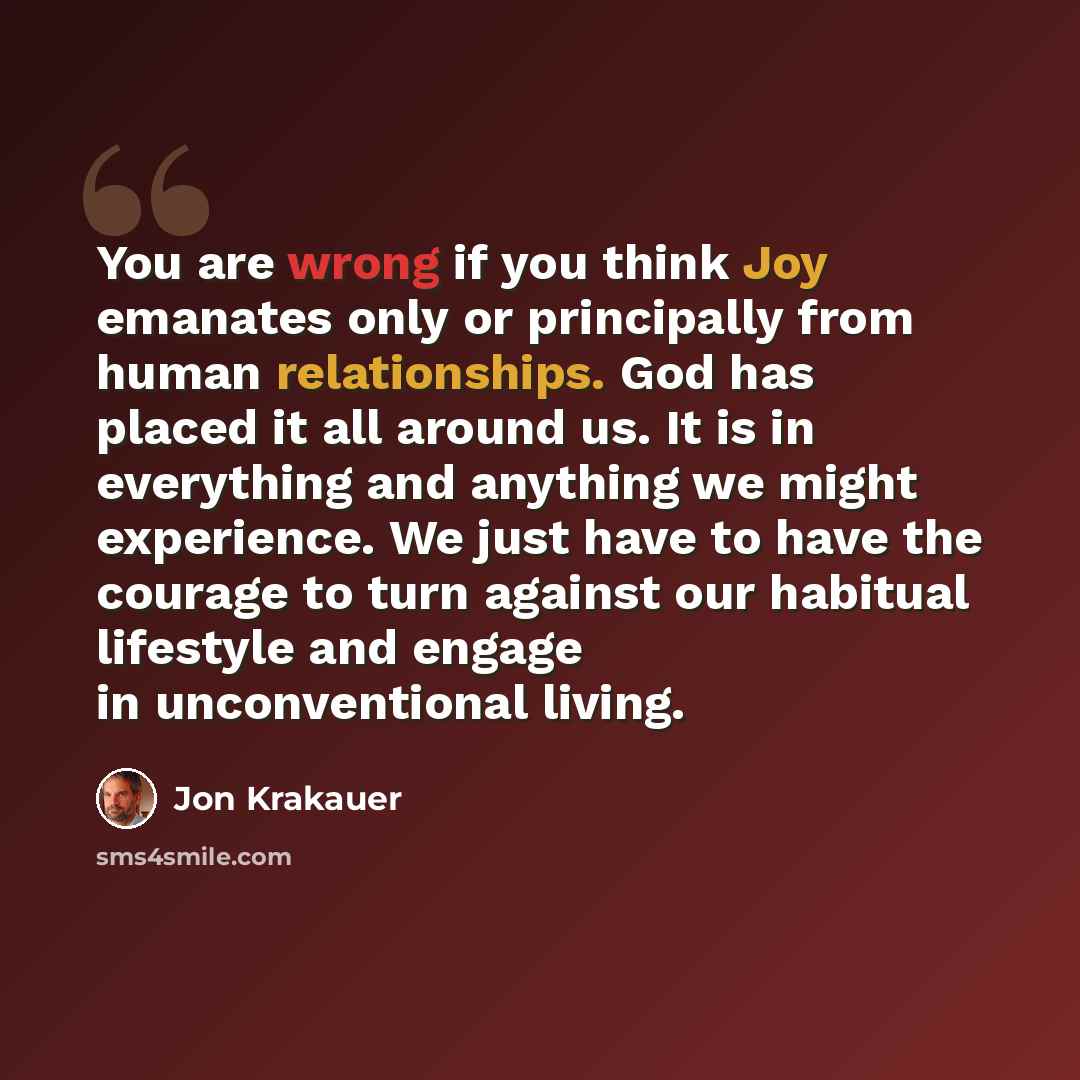 “You are wrong if you think Joy emanates only or principally from human relationships. God has placed it all around us. It is in everything and anything we might experience. We just have to have the courage to turn against our habitual lifestyle and engage in unconventional living.” quote by Jon Krakauer