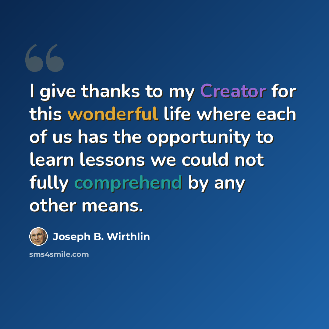 “I give thanks to my Creator for this wonderful life where each of us has the opportunity to learn lessons we could not fully comprehend by any other means.” quote by Joseph B. Wirthlin