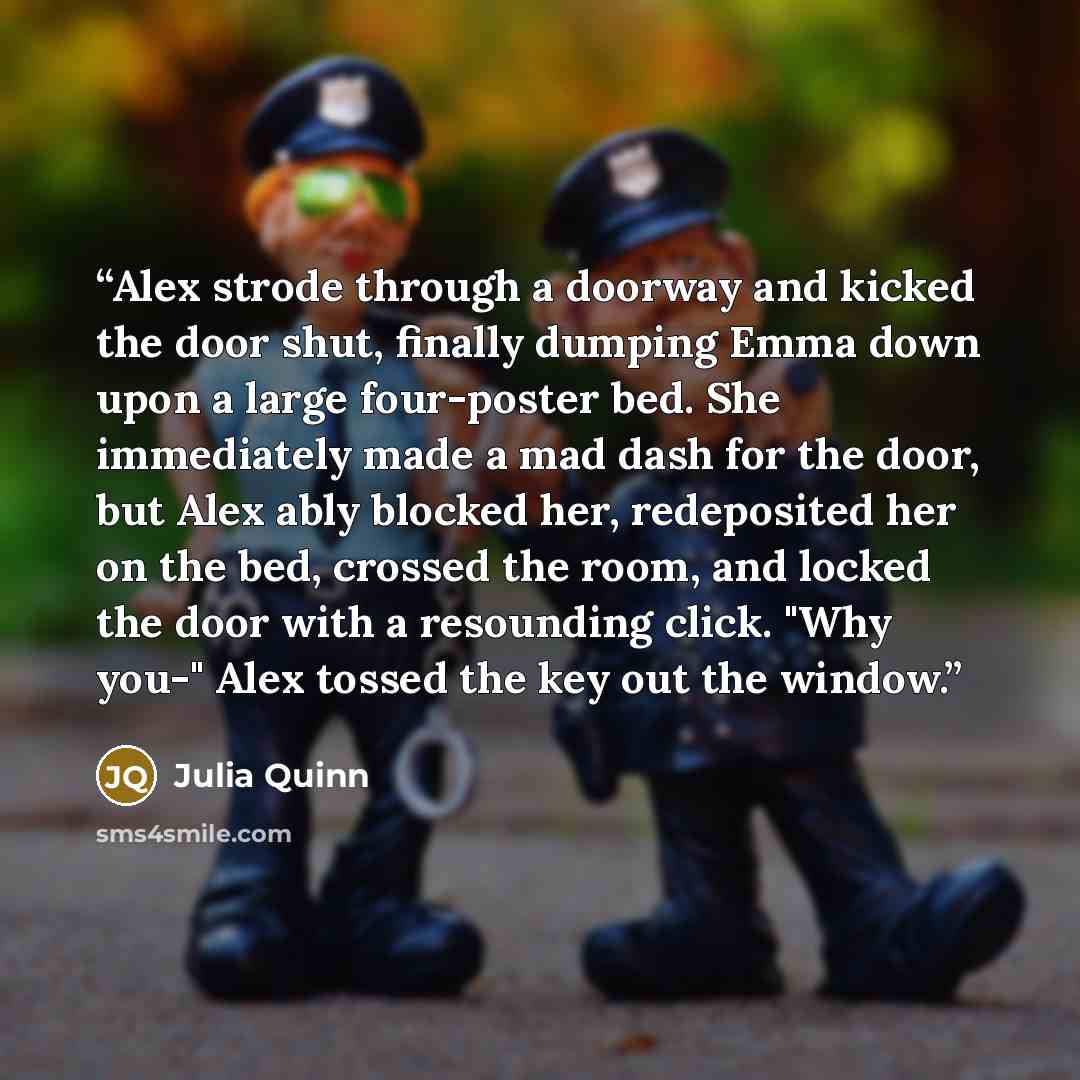 “Alex strode through a doorway and kicked the door shut, finally dumping Emma down upon a large four-poster bed. She immediately made a mad dash for the door, but Alex ably blocked her, redeposited her on the bed, crossed the room, and locked the door with a resounding click. "Why you-" Alex tossed…” quote by Julia Quinn
