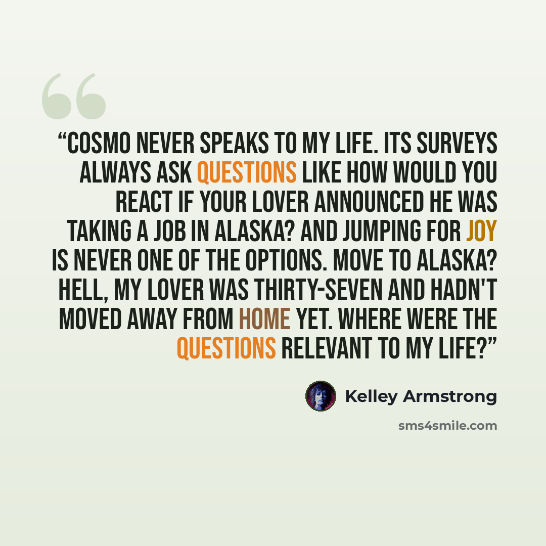 “Cosmo never speaks to my life. Its surveys always ask questions like How would you react if your lover announced he was taking a job in Alaska? and jumping for joy is never one of the options. Move to Alaska? Hell, my lover was thirty-seven and hadn't moved away from home yet. Where were the…” quote by Kelley Armstrong
