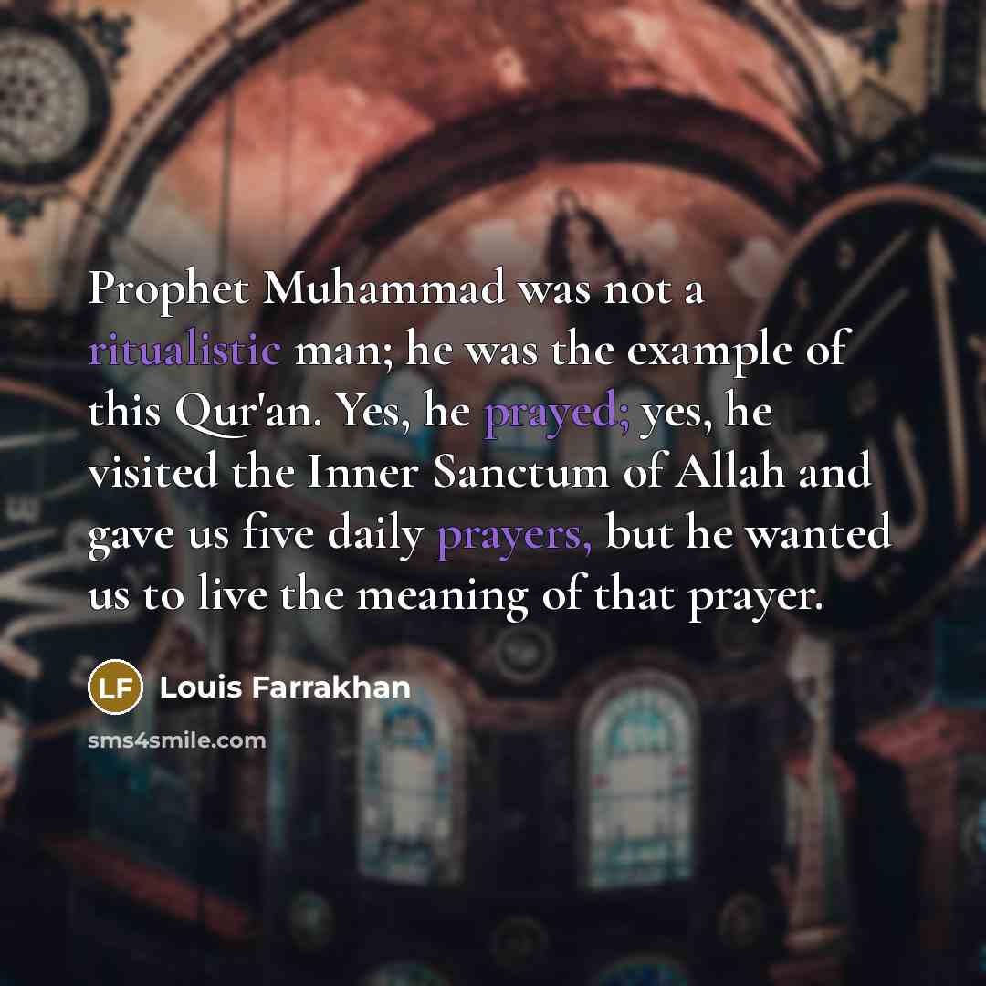 “Prophet Muhammad was not a ritualistic man; he was the example of this Qur'an. Yes, he prayed; yes, he visited the Inner Sanctum of Allah and gave us five daily prayers, but he wanted us to live the meaning of that prayer.” quote by Louis Farrakhan