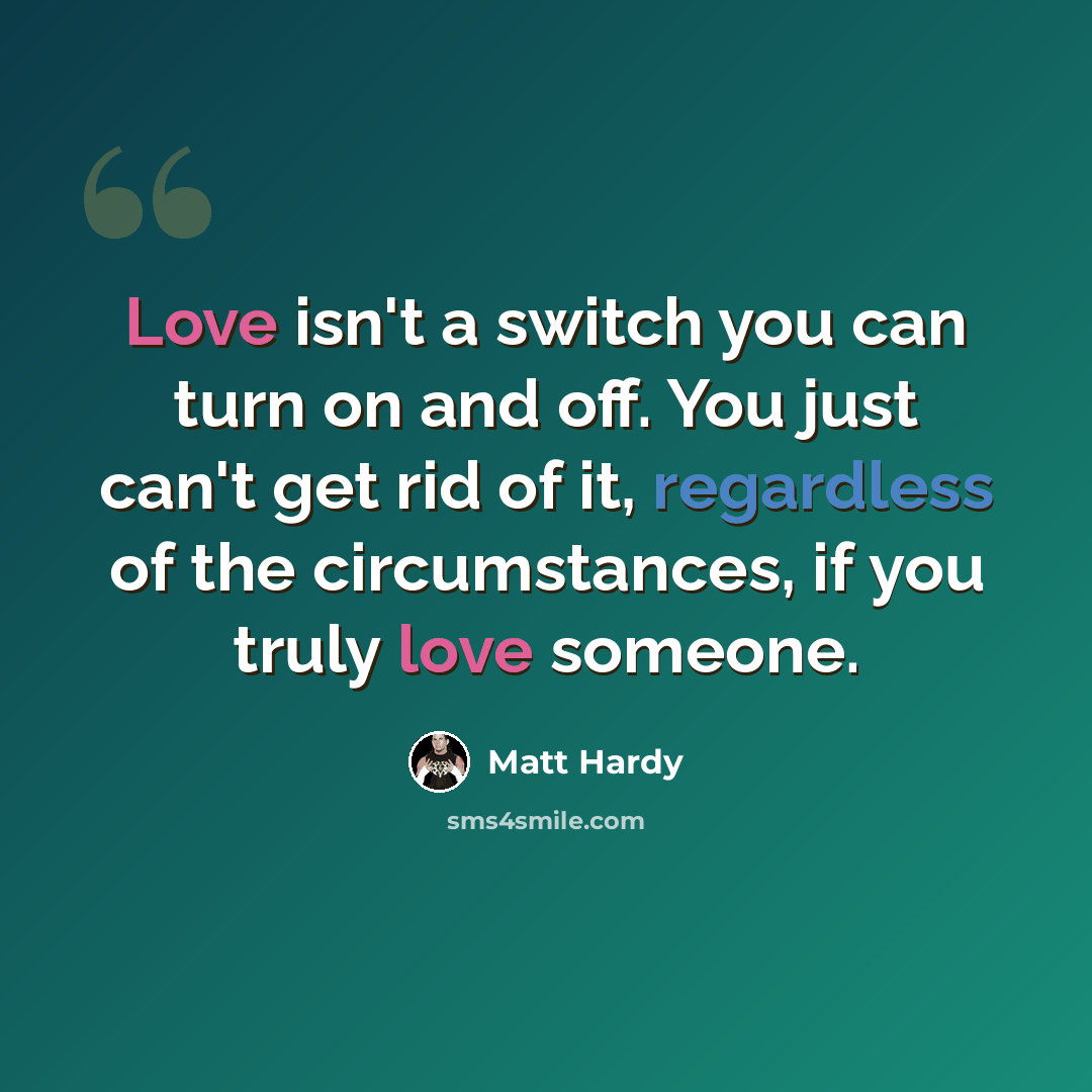 “Love isn't a switch you can turn on and off. You just can't get rid of it, regardless of the circumstances, if you truly love someone.” quote by Matt Hardy