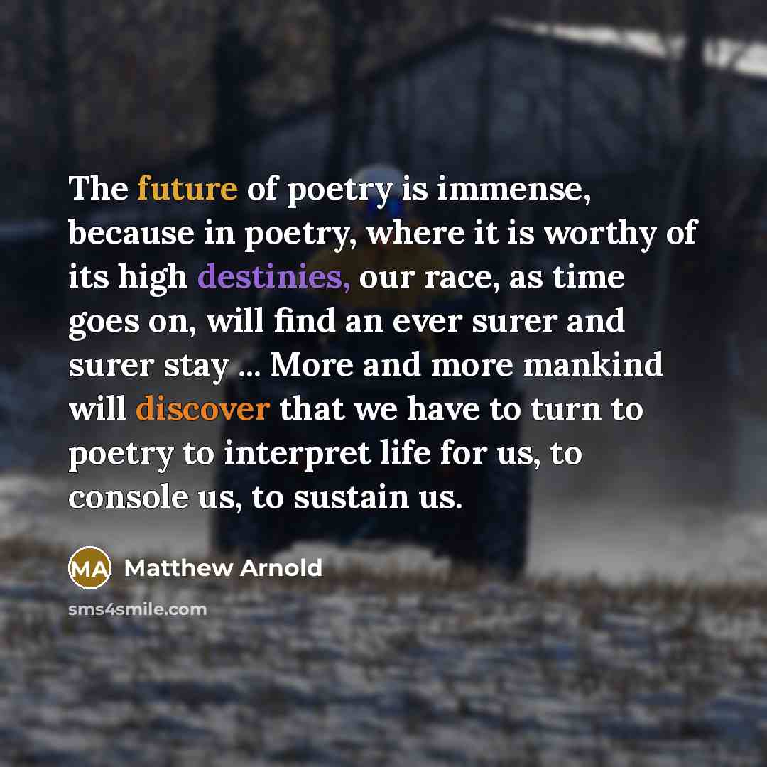 “The future of poetry is immense, because in poetry, where it is worthy of its high destinies, our race, as time goes on, will find an ever surer and surer stay ... More and more mankind will discover that we have to turn to poetry to interpret life for us, to console us, to sustain us.” quote by Matthew Arnold