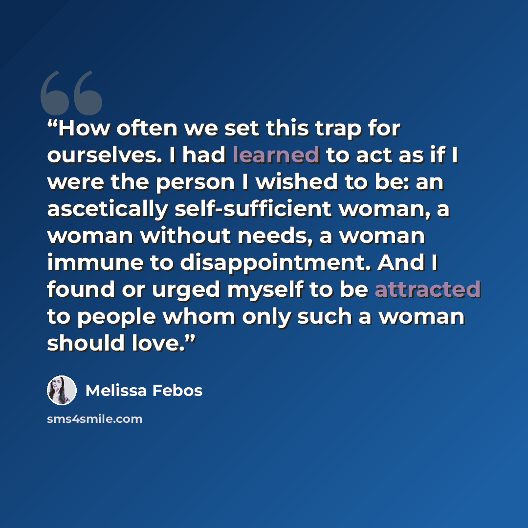“How often we set this trap for ourselves. I had learned to act as if I were the person I wished to be: an ascetically self-sufficient woman, a woman without needs, a woman immune to disappointment. And I found or urged myself to be attracted to people whom only such a woman should love.” quote by Melissa Febos