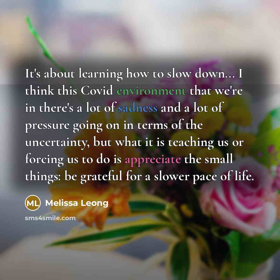 “It's about learning how to slow down... I think this Covid environment that we're in there's a lot of sadness and a lot of pressure going on in terms of the uncertainty, but what it is teaching us or forcing us to do is appreciate the small things: be grateful for a slower pace of life.” quote by Melissa Leong