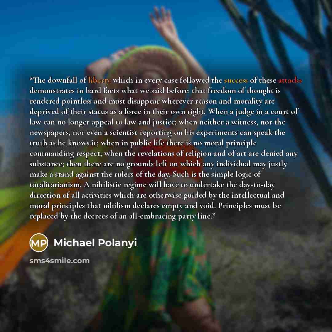 “The downfall of liberty which in every case followed the success of these attacks demonstrates in hard facts what we said before: that freedom of thought is rendered pointless and must disappear wherever reason and morality are deprived of their status as a force in their own right. When a judge…” quote by Michael Polanyi