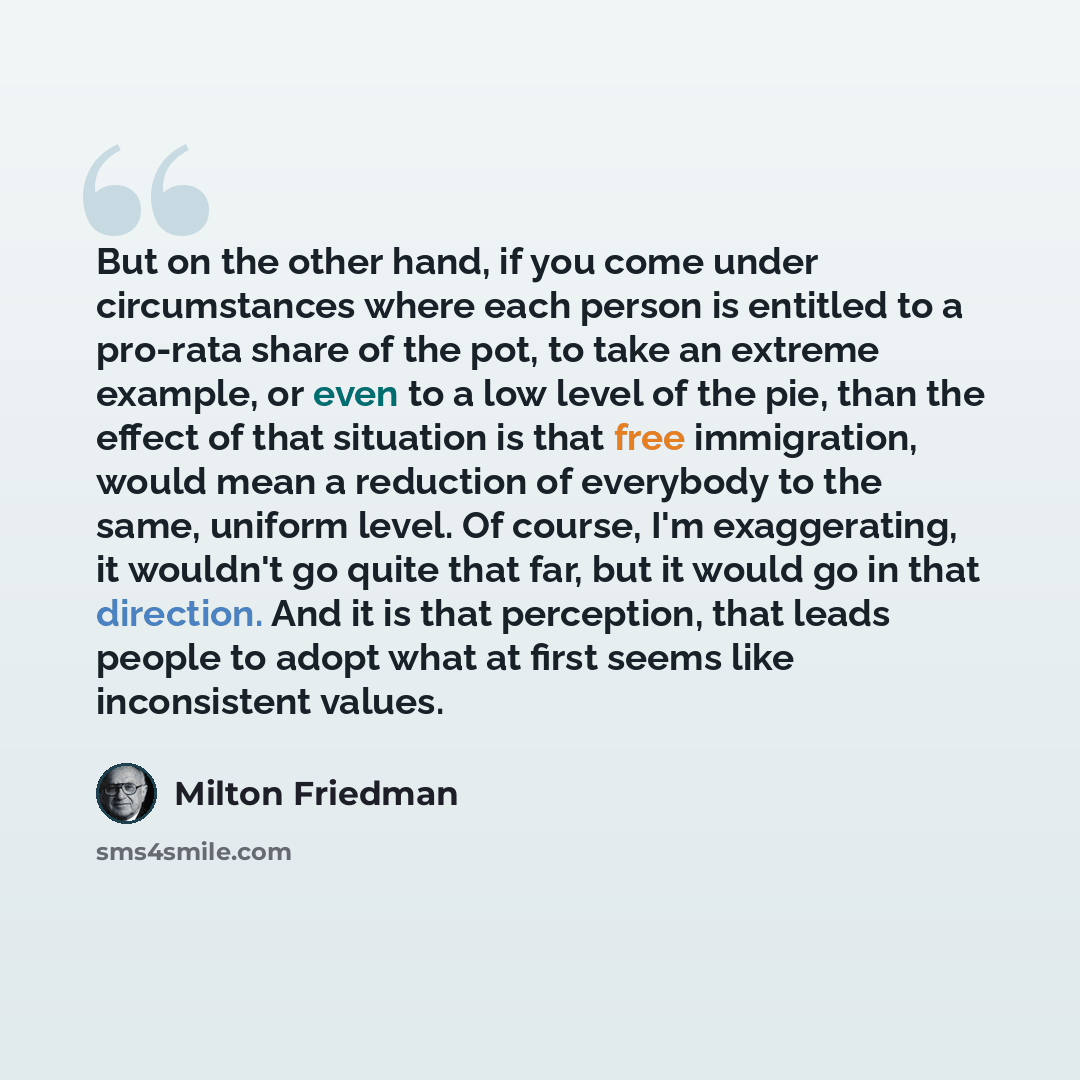“But on the other hand, if you come under circumstances where each person is entitled to a pro-rata share of the pot, to take an extreme example, or even to a low level of the pie, than the effect of that situation is that free immigration, would mean a reduction of everybody to the same, uniform…” quote by Milton Friedman