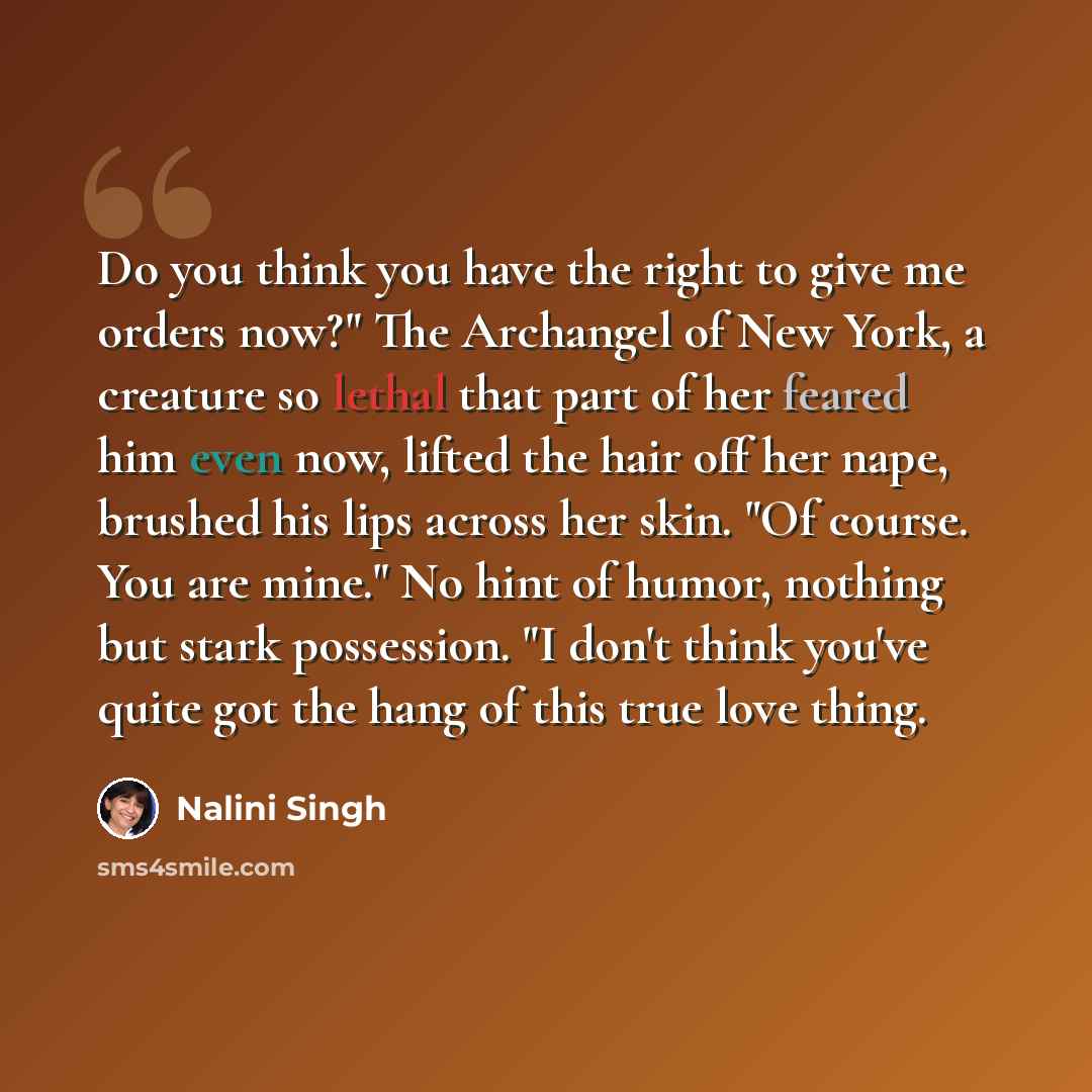 “Do you think you have the right to give me orders now?" The Archangel of New York, a creature so lethal that part of her feared him even now, lifted the hair off her nape, brushed his lips across her skin. "Of course. You are mine." No hint of humor, nothing but stark possession. "I don't think…” quote by Nalini Singh