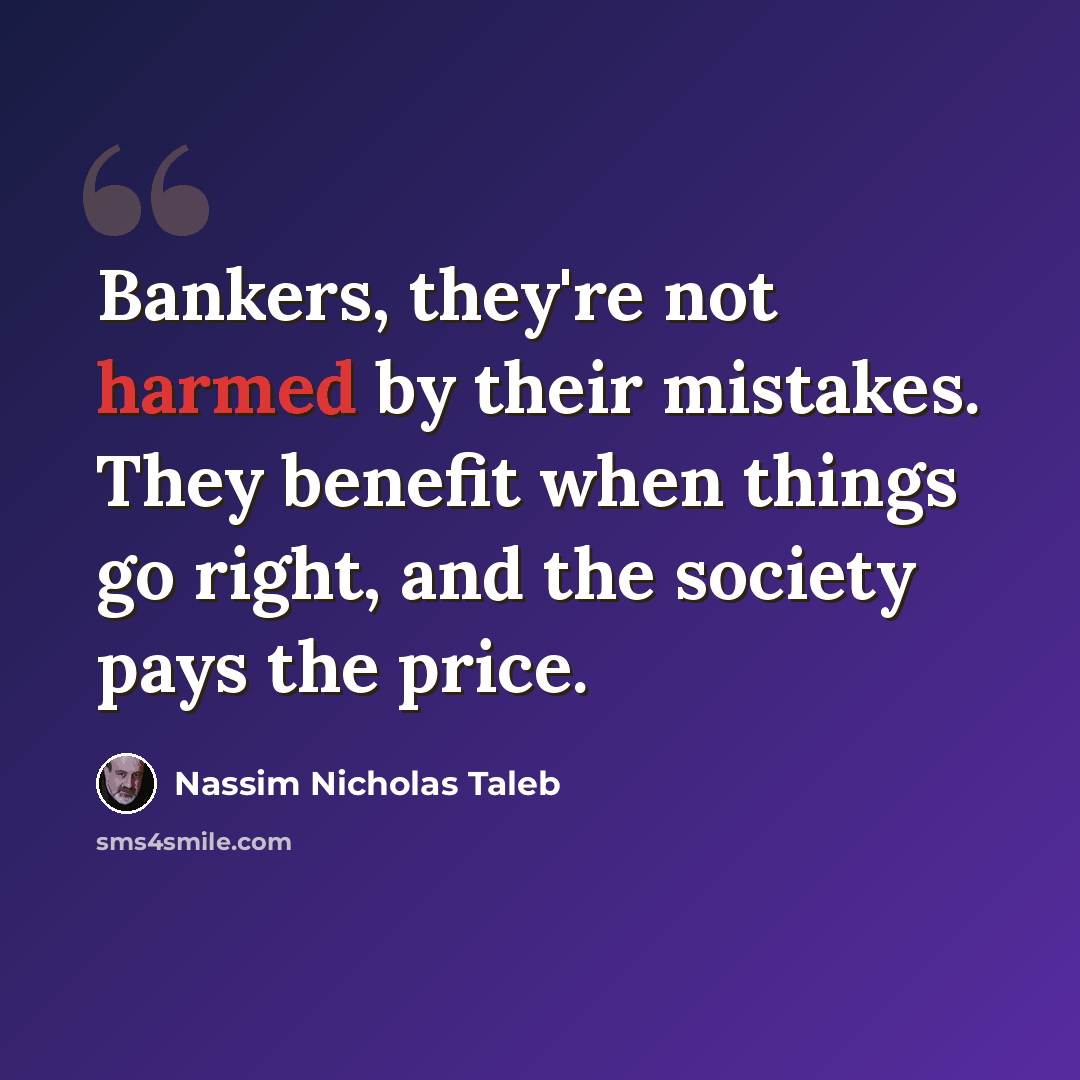 “Bankers, they're not harmed by their mistakes. They benefit when things go right, and the society pays the price.” quote by Nassim Nicholas Taleb