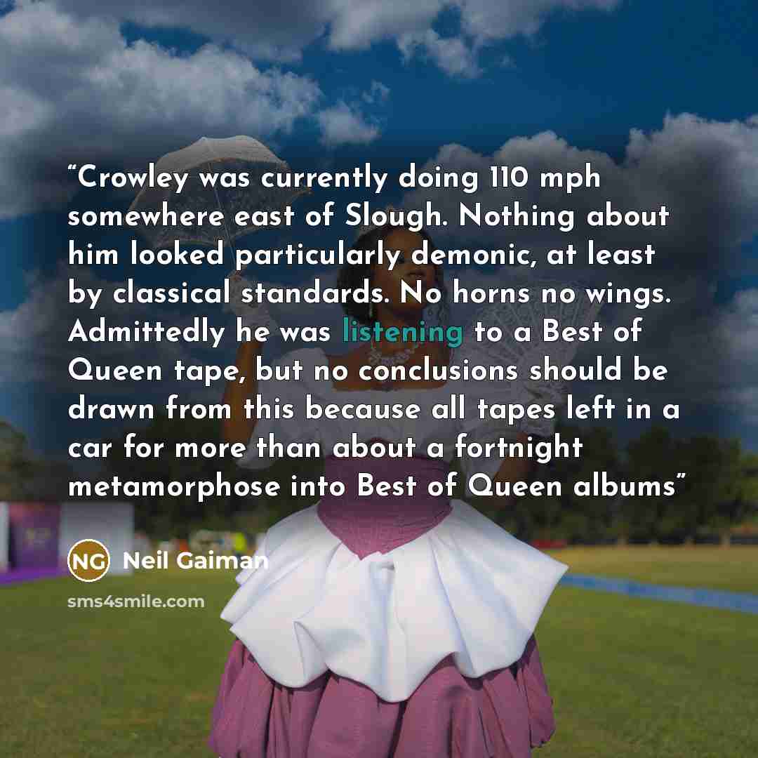“Crowley was currently doing 110 mph somewhere east of Slough. Nothing about him looked particularly demonic, at least by classical standards. No horns no wings. Admittedly he was listening to a Best of Queen tape, but no conclusions should be drawn from this because all tapes left in a car for…” quote by Neil Gaiman