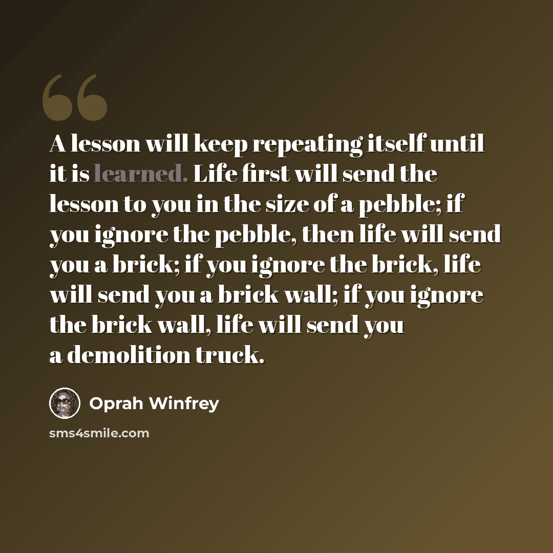 “A lesson will keep repeating itself until it is learned. Life first will send the lesson to you in the size of a pebble; if you ignore the pebble, then life will send you a brick; if you ignore the brick, life will send you a brick wall; if you ignore the brick wall, life will send you a…” quote by Oprah Winfrey