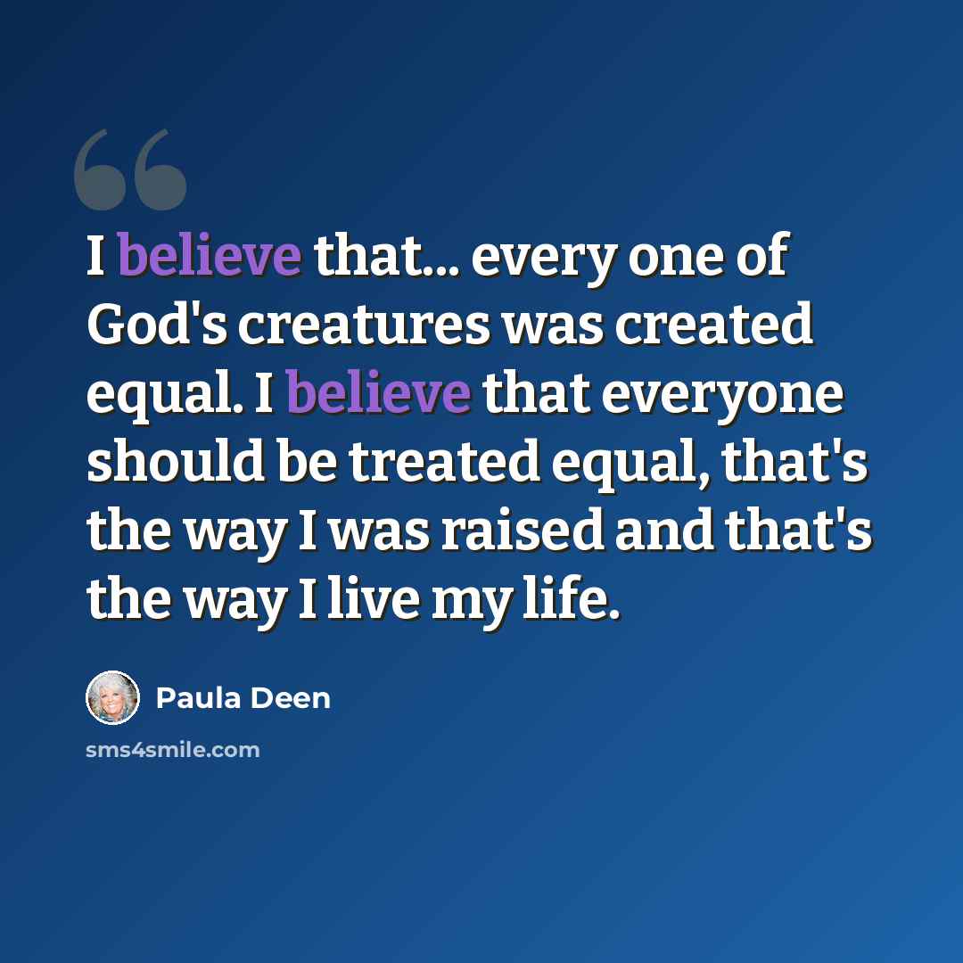 “I believe that... every one of God's creatures was created equal. I believe that everyone should be treated equal, that's the way I was raised and that's the way I live my life.” quote by Paula Deen
