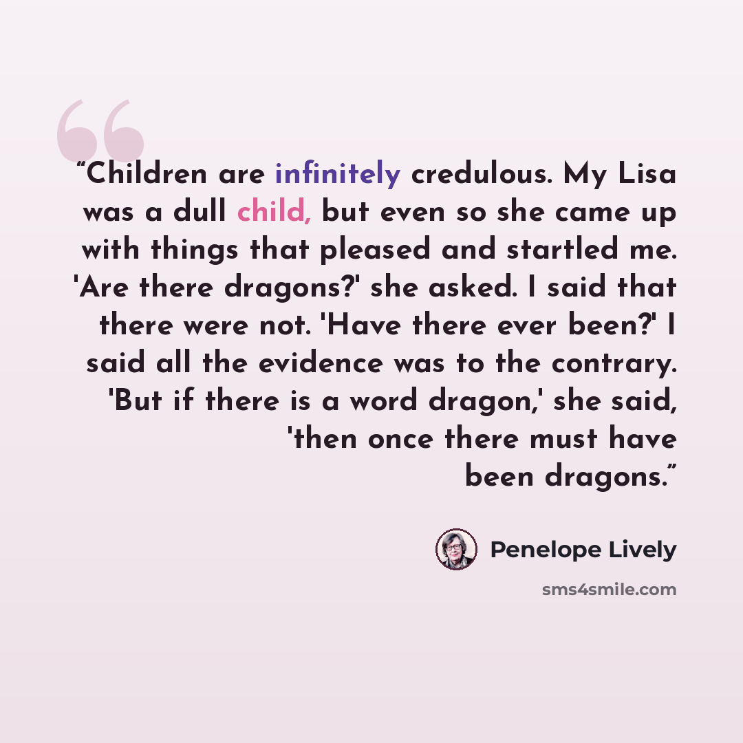 “Children are infinitely credulous. My Lisa was a dull child, but even so she came up with things that pleased and startled me. 'Are there dragons?' she asked. I said that there were not. 'Have there ever been?' I said all the evidence was to the contrary. 'But if there is a word dragon,' she said…” quote by Penelope Lively