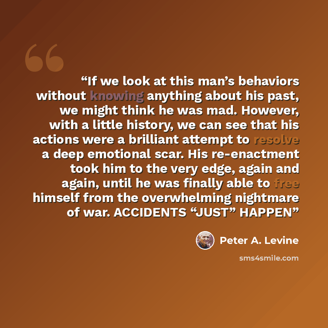 “If we look at this man’s behaviors without knowing anything about his past, we might think he was mad. However, with a little history, we can see that his actions were a brilliant attempt to resolve a deep emotional scar. His re-enactment took him to the very edge, again and again, until he was…” quote by Peter A. Levine