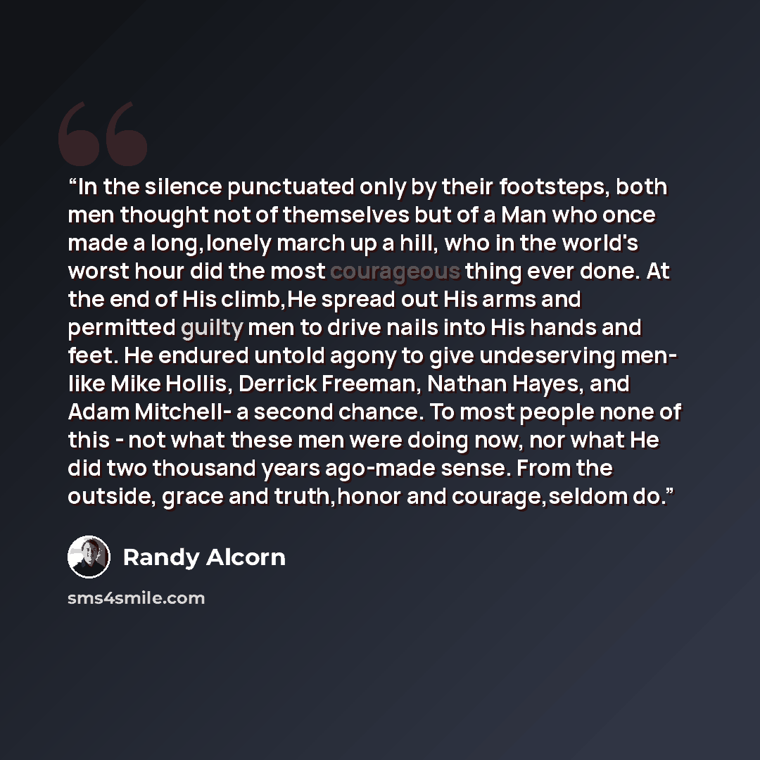 “In the silence punctuated only by their footsteps, both men thought not of themselves but of a Man who once made a long,lonely march up a hill, who in the world's worst hour did the most courageous thing ever done. At the end of His climb,He spread out His arms and permitted guilty men to drive…” quote by Randy Alcorn