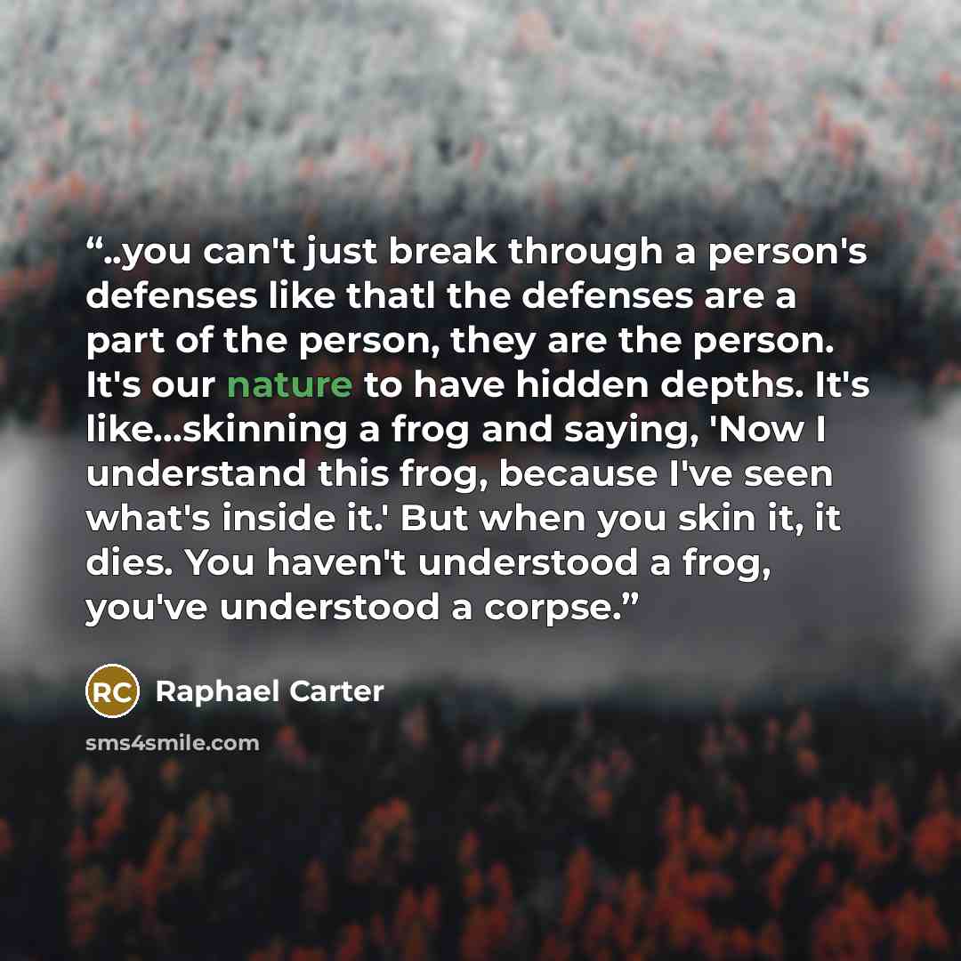 “..you can't just break through a person's defenses like thatl the defenses are a part of the person, they are the person. It's our nature to have hidden depths. It's like...skinning a frog and saying, 'Now I understand this frog, because I've seen what's inside it.' But when you skin it, it dies…” quote by Raphael Carter