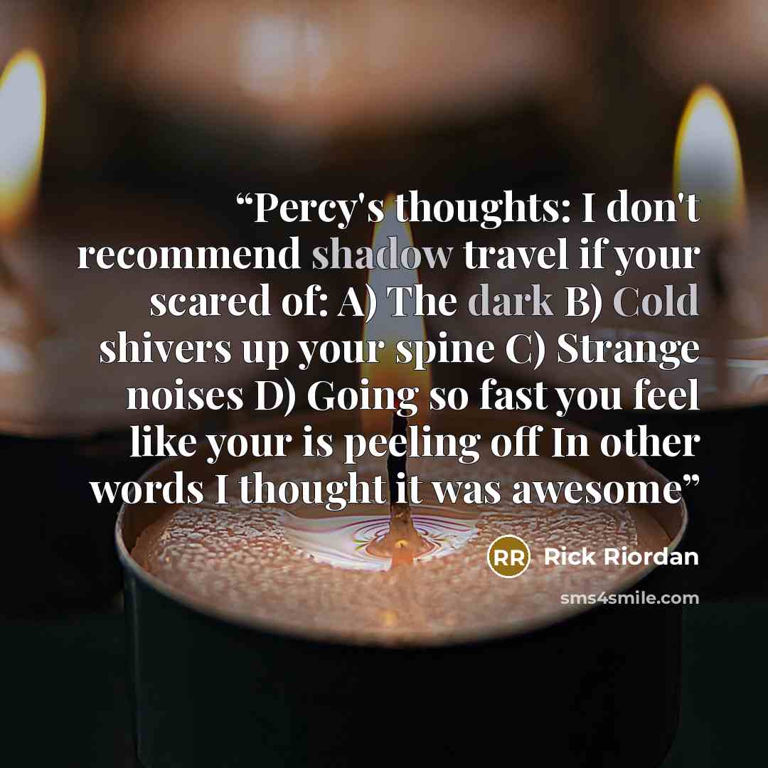 “Percy's thoughts: I don't recommend shadow travel if your scared of: A) The dark B) Cold shivers up your spine C) Strange noises D) Going so fast you feel like your is peeling off In other words I thought it was awesome” quote by Rick Riordan