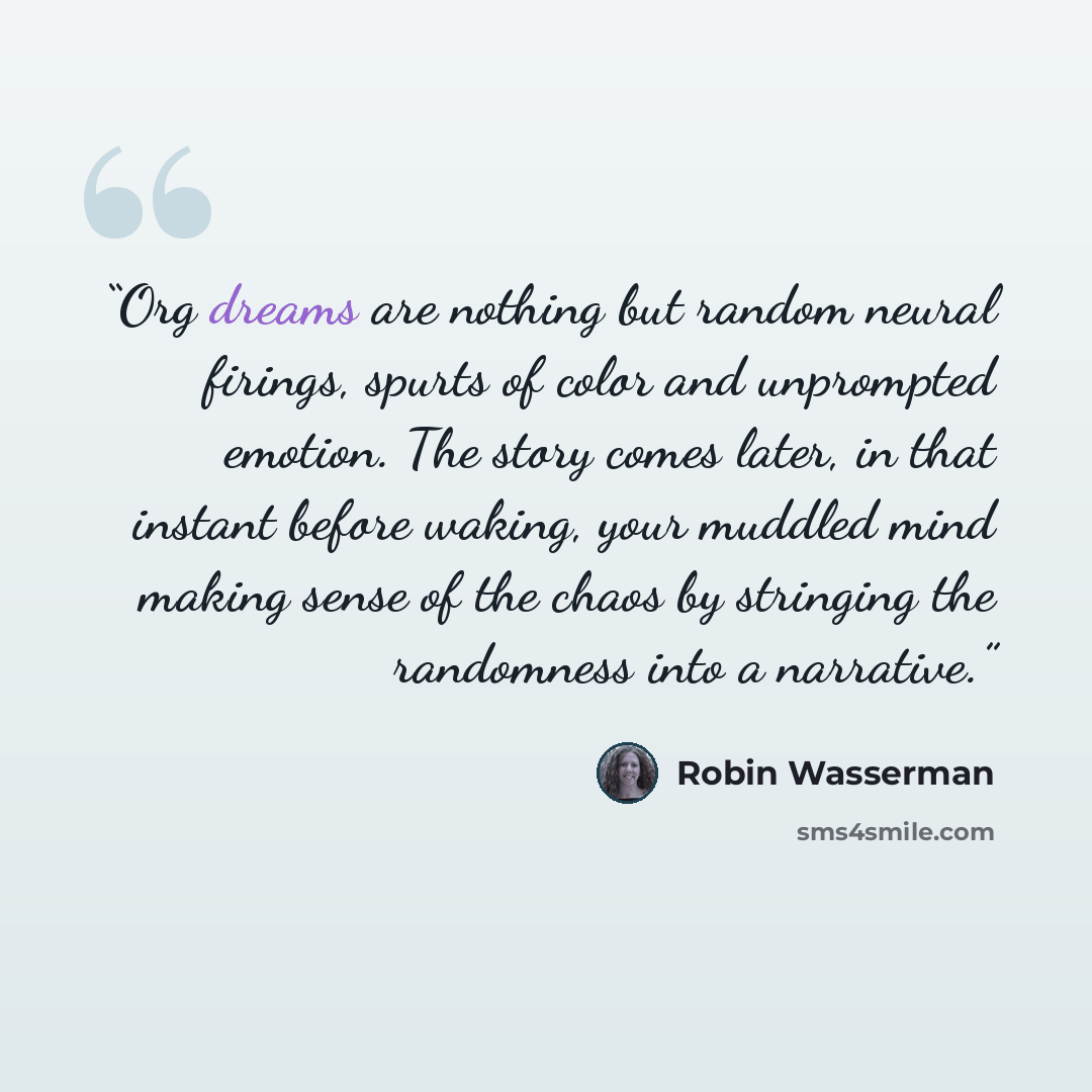 “Org dreams are nothing but random neural firings, spurts of color and unprompted emotion. The story comes later, in that instant before waking, your muddled mind making sense of the chaos by stringing the randomness into a narrative.” quote by Robin Wasserman