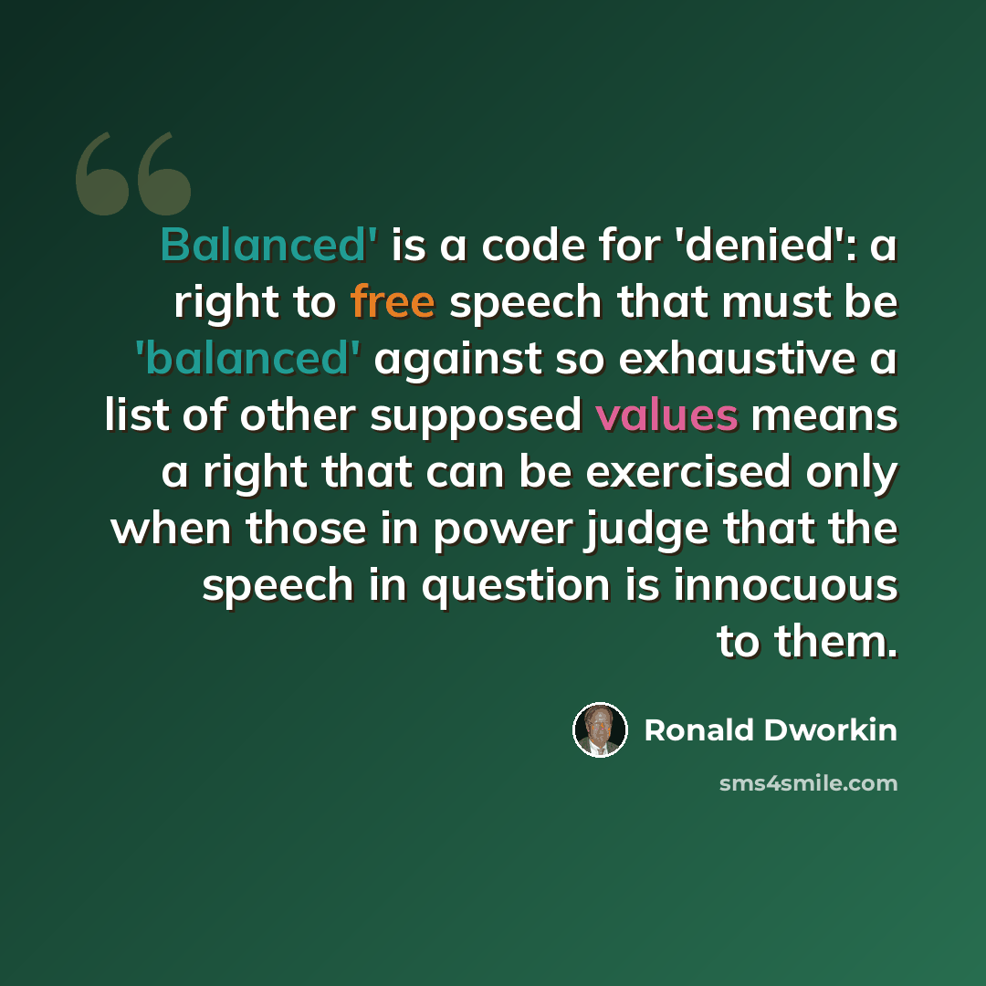 “Balanced' is a code for 'denied': a right to free speech that must be 'balanced' against so exhaustive a list of other supposed values means a right that can be exercised only when those in power judge that the speech in question is innocuous to them.” quote by Ronald Dworkin