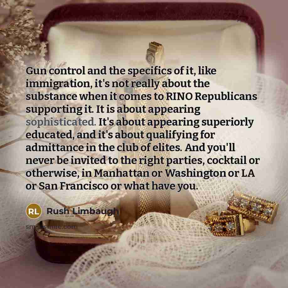 “Gun control and the specifics of it, like immigration, it's not really about the substance when it comes to RINO Republicans supporting it. It is about appearing sophisticated. It's about appearing superiorly educated, and it's about qualifying for admittance in the club of elites. And you'll…” quote by Rush Limbaugh