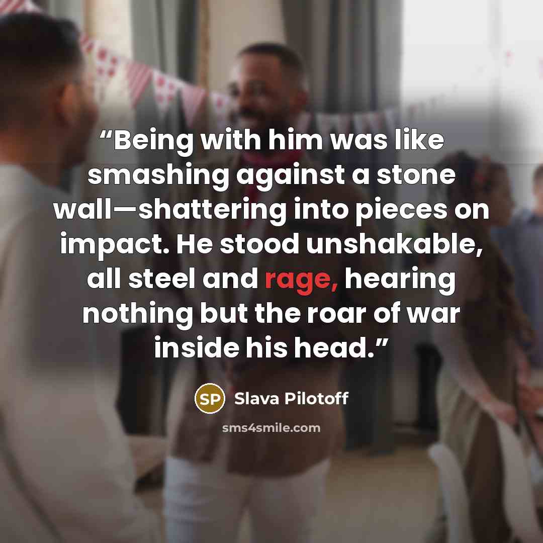 “Being with him was like smashing against a stone wall—shattering into pieces on impact. He stood unshakable, all steel and rage, hearing nothing but the roar of war inside his head.” quote by Slava Pilotoff