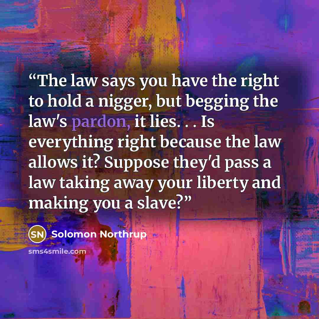 “The law says you have the right to hold a nigger, but begging the law's pardon, it lies. . . Is everything right because the law allows it? Suppose they'd pass a law taking away your liberty and making you a slave?” quote by Solomon Northrup