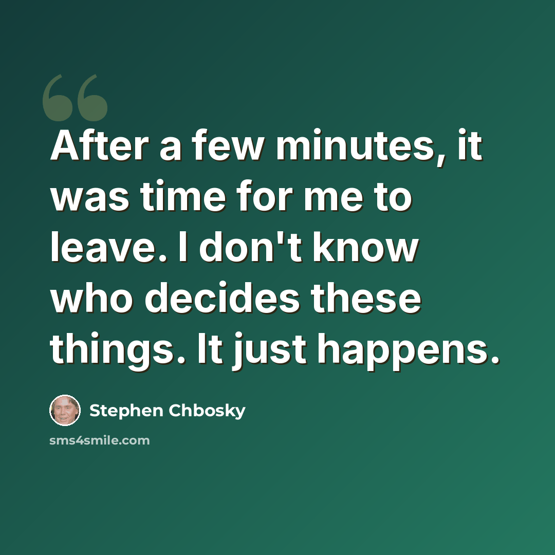 “After a few minutes, it was time for me to leave. I don't know who decides these things. It just happens.” quote by Stephen Chbosky