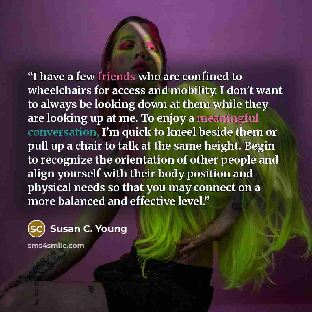 “I have a few friends who are confined to wheelchairs for access and mobility. I don't want to always be looking down at them while they are looking up at me. To enjoy a meaningful conversation, I’m quick to kneel beside them or pull up a chair to talk at the same height. Begin to recognize the…” quote by Susan C. Young