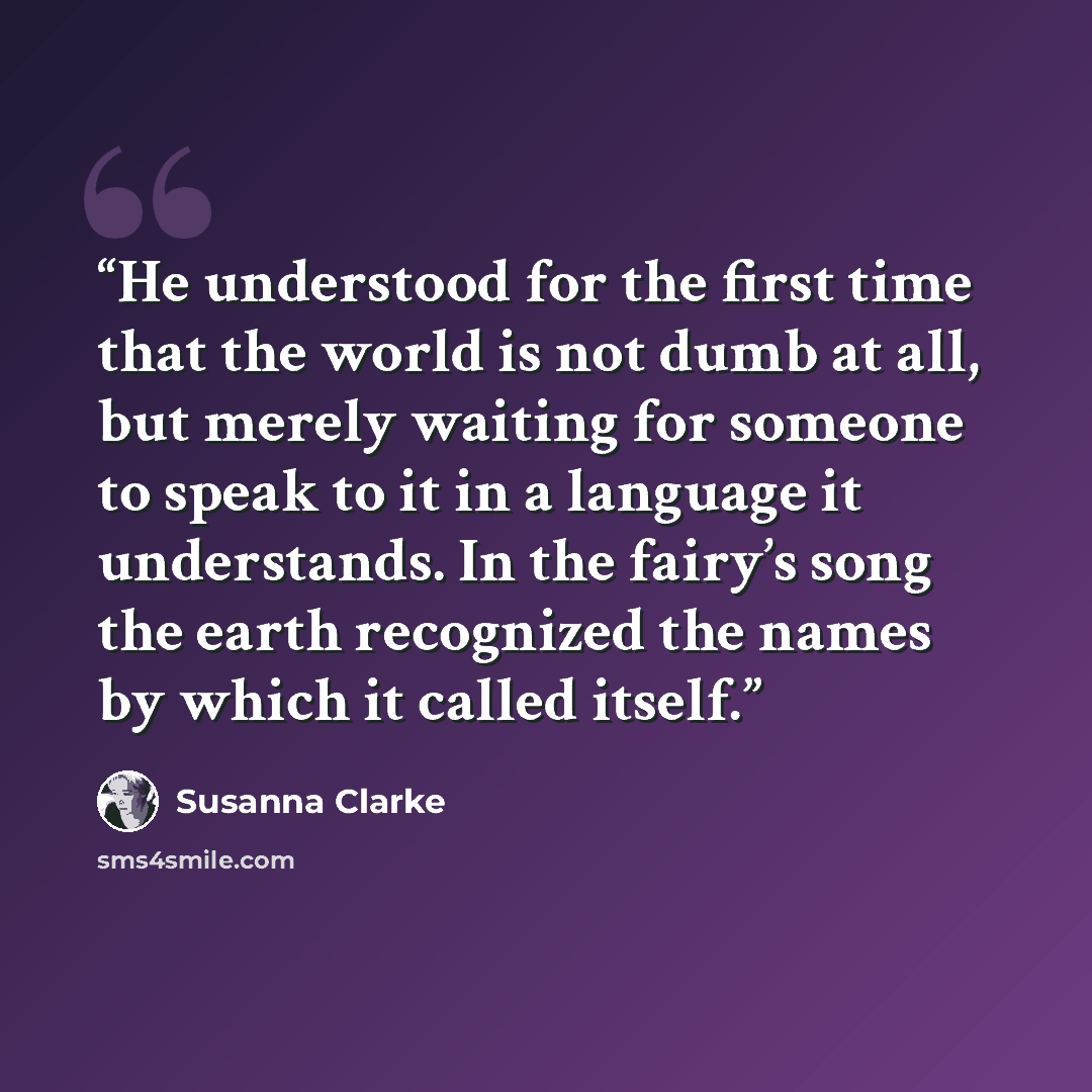 “He understood for the first time that the world is not dumb at all, but merely waiting for someone to speak to it in a language it understands. In the fairy’s song the earth recognized the names by which it called itself.” quote by Susanna Clarke