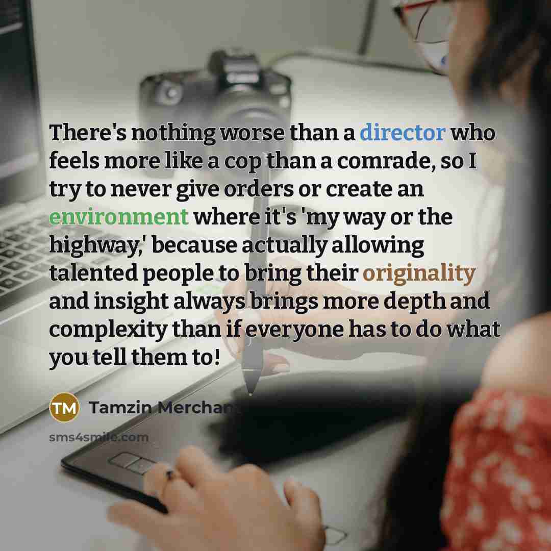 “There's nothing worse than a director who feels more like a cop than a comrade, so I try to never give orders or create an environment where it's 'my way or the highway,' because actually allowing talented people to bring their originality and insight always brings more depth and complexity than…” quote by Tamzin Merchant