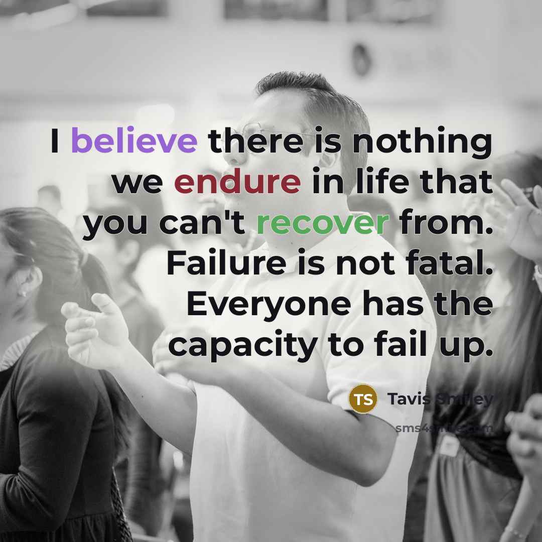 “I believe there is nothing we endure in life that you can't recover from. Failure is not fatal. Everyone has the capacity to fail up.” quote by Tavis Smiley