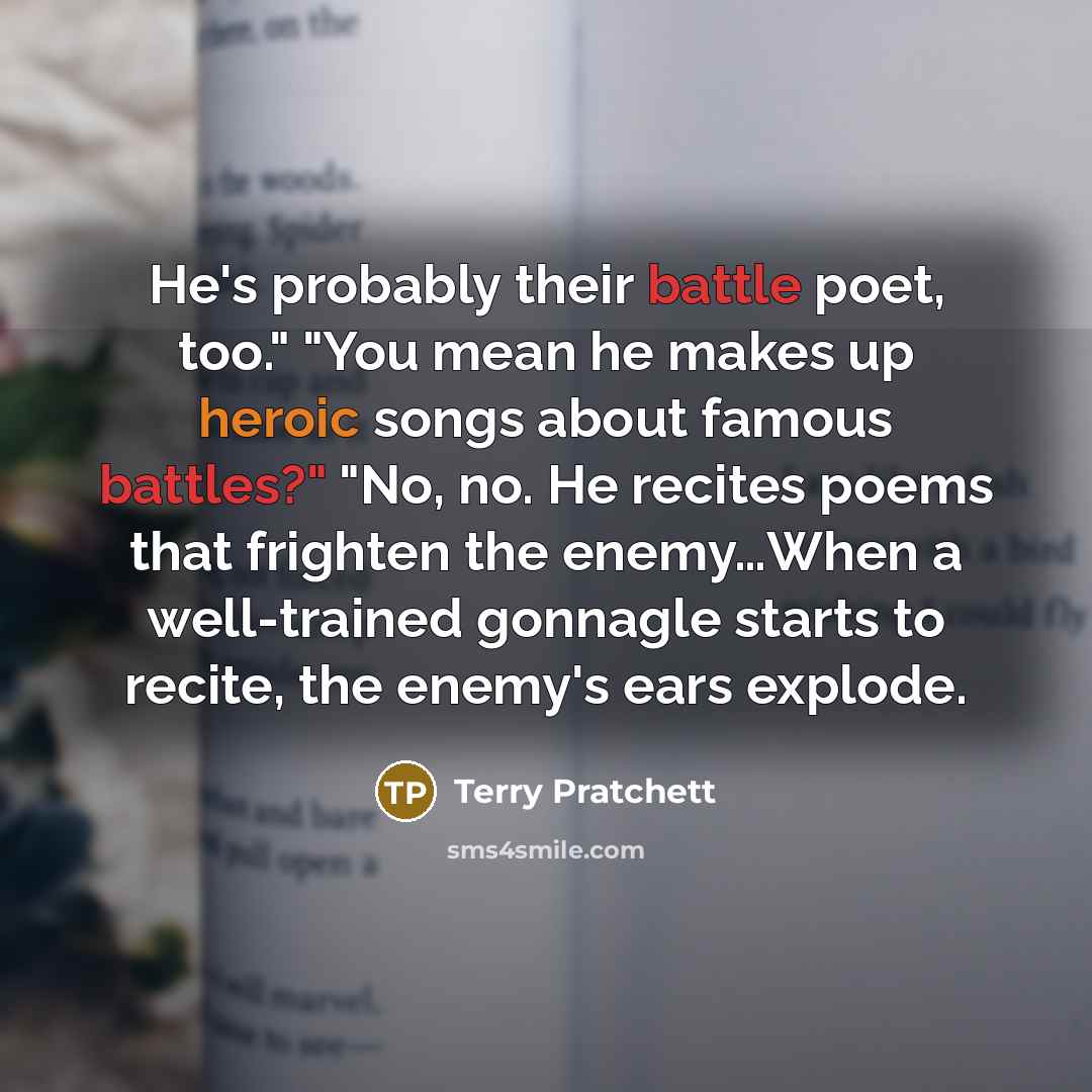 “He's probably their battle poet, too." "You mean he makes up heroic songs about famous battles?" "No, no. He recites poems that frighten the enemy…When a well-trained gonnagle starts to recite, the enemy's ears explode.” quote by Terry Pratchett