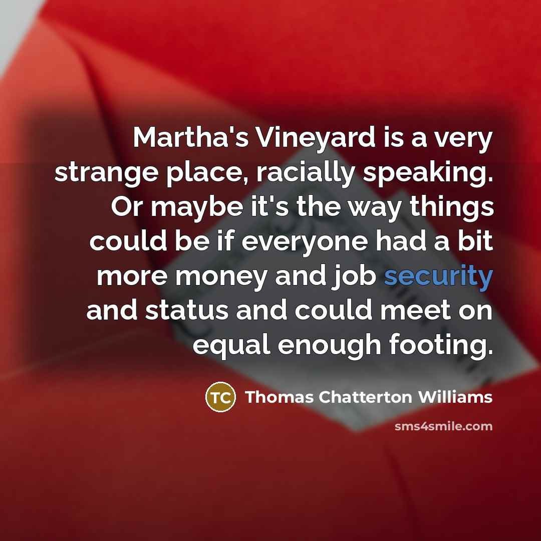 “Martha's Vineyard is a very strange place, racially speaking. Or maybe it's the way things could be if everyone had a bit more money and job security and status and could meet on equal enough footing.” quote by Thomas Chatterton Williams