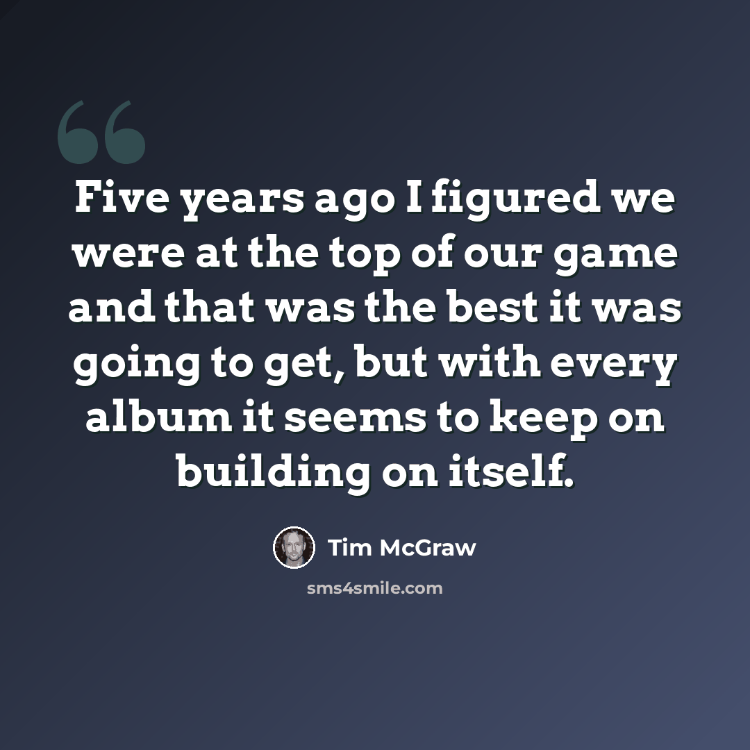 “Five years ago I figured we were at the top of our game and that was the best it was going to get, but with every album it seems to keep on building on itself.” quote by Tim McGraw