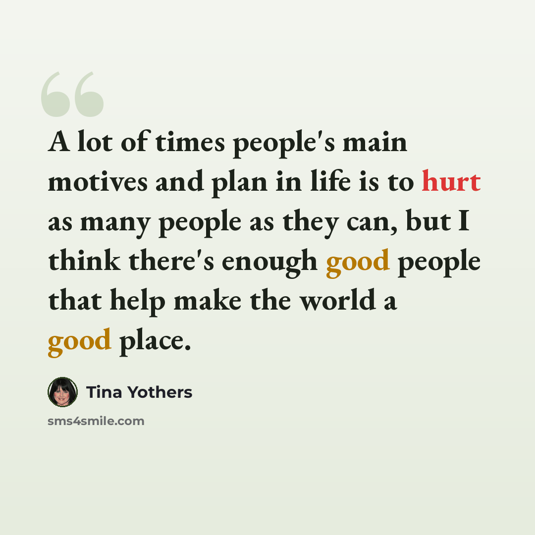 “A lot of times people's main motives and plan in life is to hurt as many people as they can, but I think there's enough good people that help make the world a good place.” quote by Tina Yothers