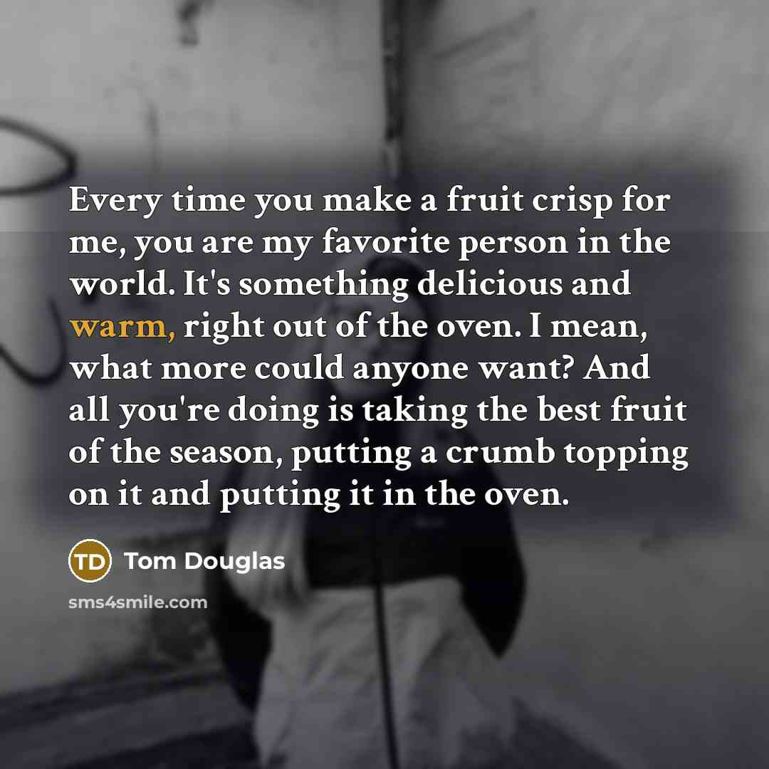 “Every time you make a fruit crisp for me, you are my favorite person in the world. It's something delicious and warm, right out of the oven. I mean, what more could anyone want? And all you're doing is taking the best fruit of the season, putting a crumb topping on it and putting it in the oven.” quote by Tom Douglas