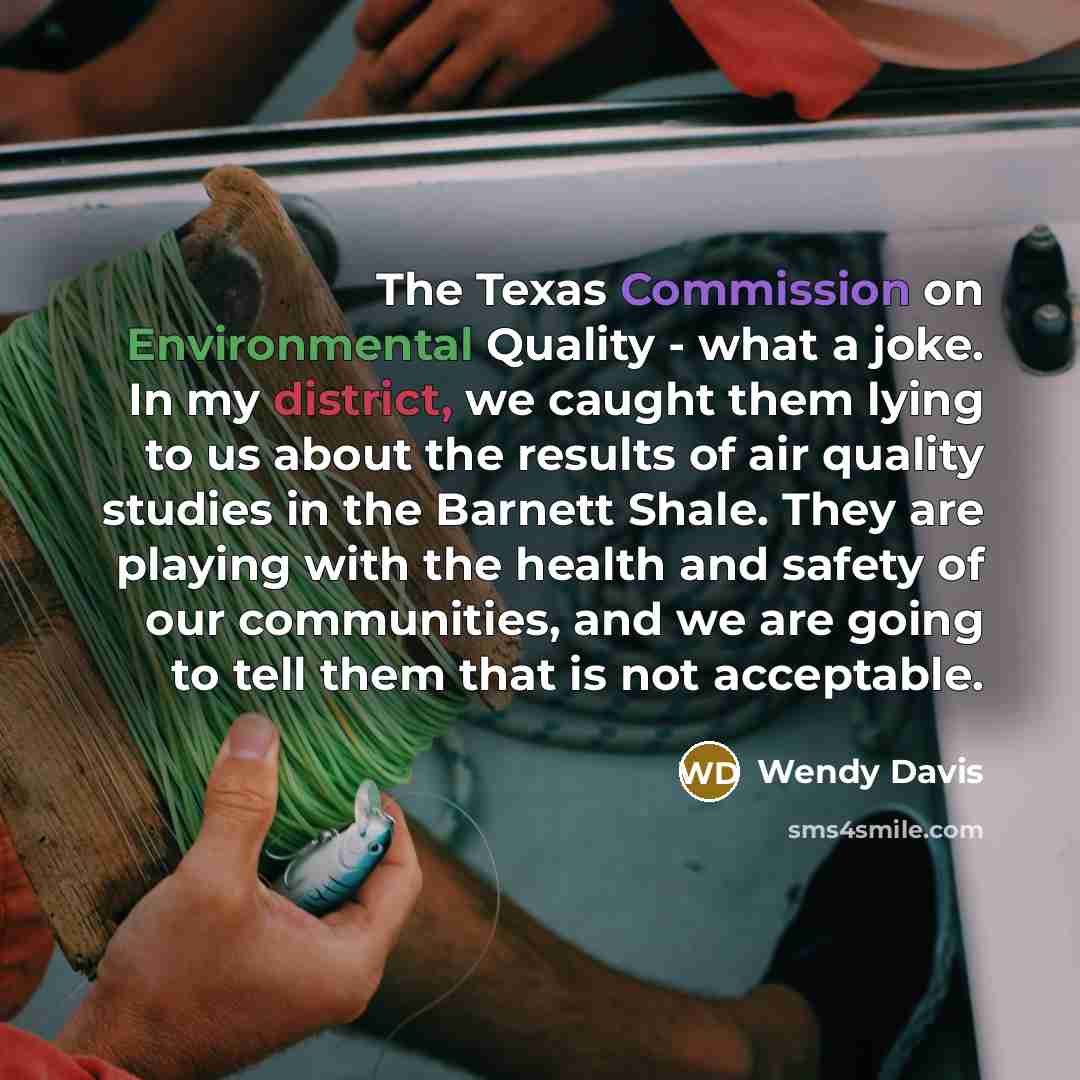 “The Texas Commission on Environmental Quality - what a joke. In my district, we caught them lying to us about the results of air quality studies in the Barnett Shale. They are playing with the health and safety of our communities, and we are going to tell them that is not acceptable.” quote by Wendy Davis