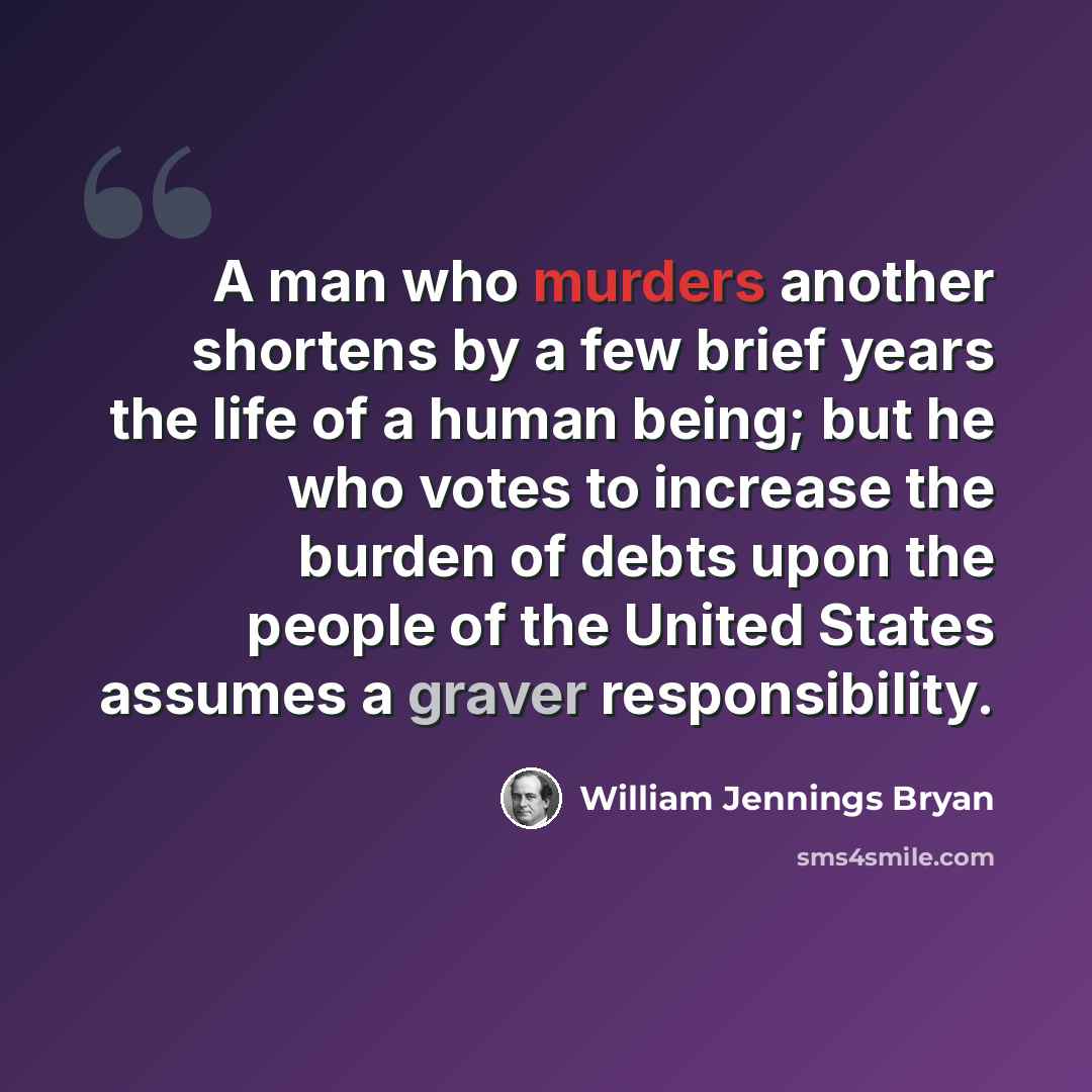 “A man who murders another shortens by a few brief years the life of a human being; but he who votes to increase the burden of debts upon the people of the United States assumes a graver responsibility.” quote by William Jennings Bryan