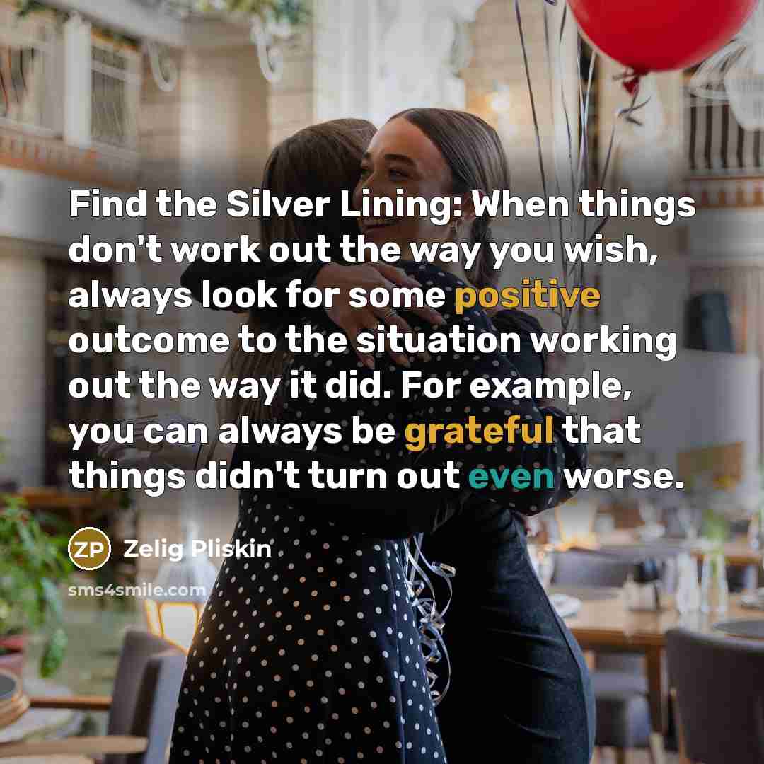 “Find the Silver Lining: When things don't work out the way you wish, always look for some positive outcome to the situation working out the way it did. For example, you can always be grateful that things didn't turn out even worse.” quote by Zelig Pliskin