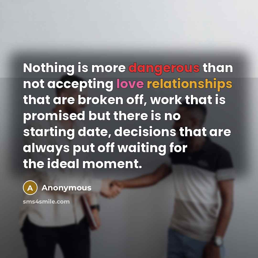 “Nothing is more dangerous than not accepting love relationships that are broken off, work that is promised but there is no starting date, decisions that are always put off waiting for the ideal moment.” quote by Anonymous