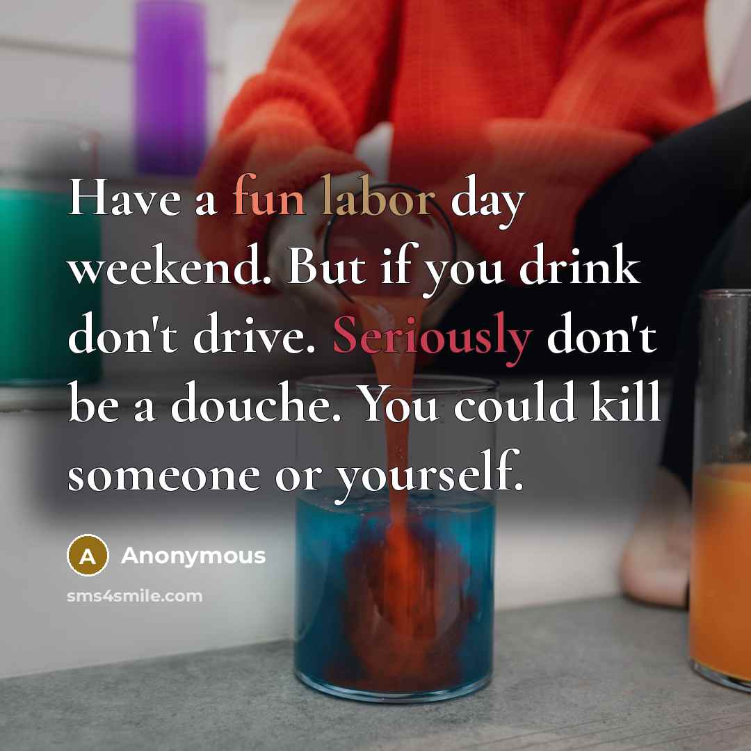 “Have a fun labor day weekend. But if you drink don't drive. Seriously don't be a douche. You could kill someone or yourself.” quote by Anonymous