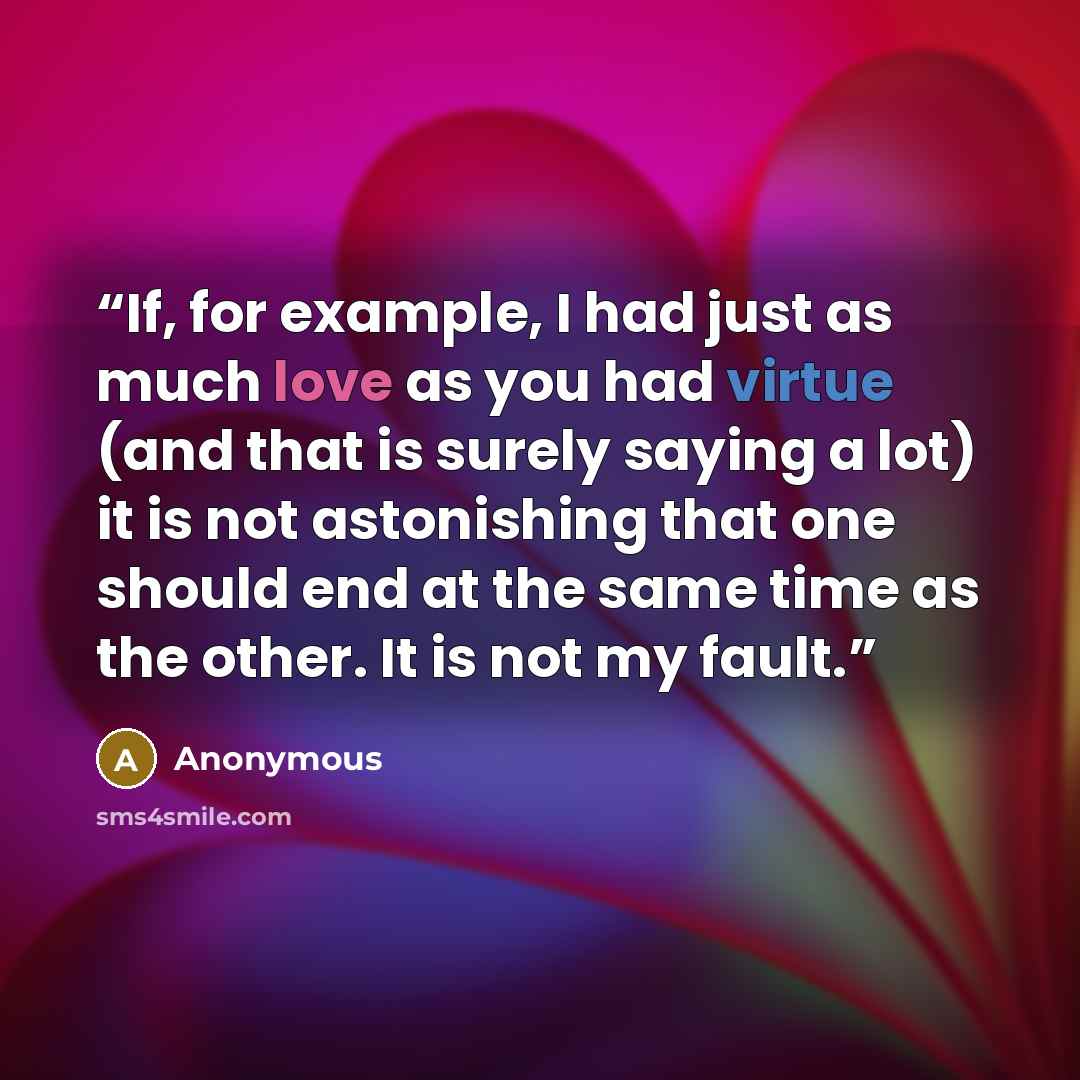 “If, for example, I had just as much love as you had virtue (and that is surely saying a lot) it is not astonishing that one should end at the same time as the other. It is not my fault.” quote by Anonymous