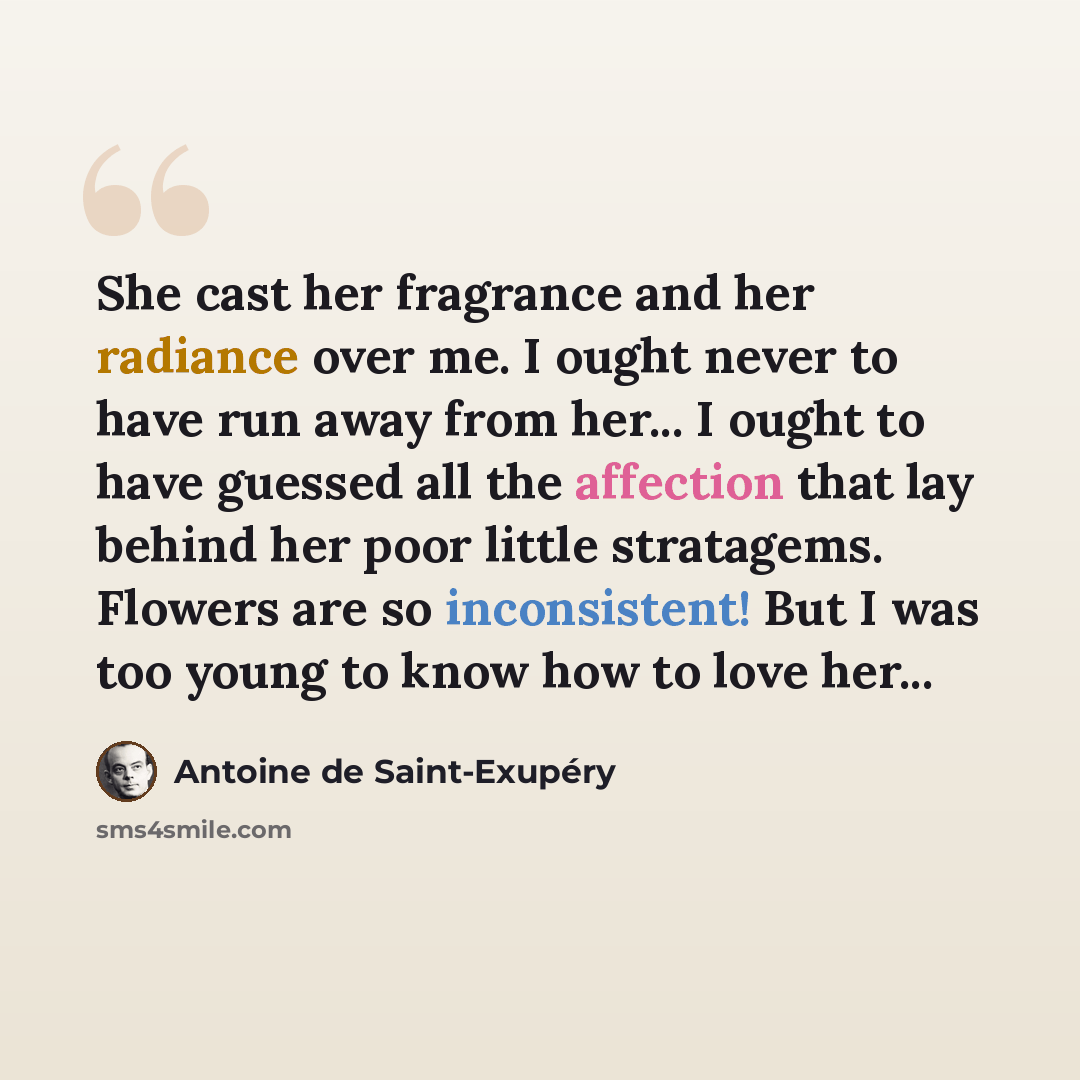 “She cast her fragrance and her radiance over me. I ought never to have run away from her... I ought to have guessed all the affection that lay behind her poor little stratagems. Flowers are so inconsistent! But I was too young to know how to love her...” quote by Antoine de Saint-Exupery