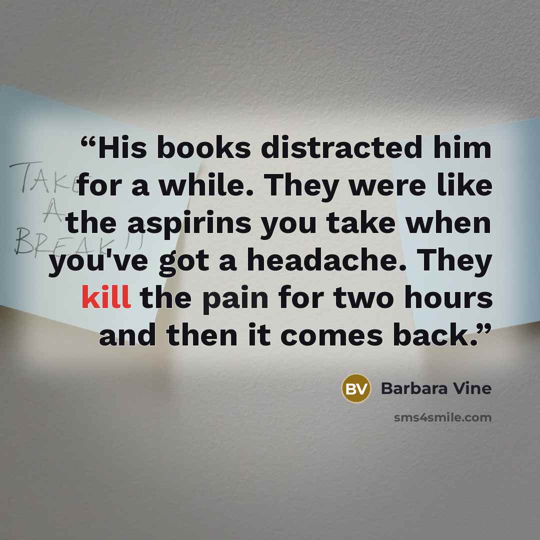 “His books distracted him for a while. They were like the aspirins you take when you've got a headache. They kill the pain for two hours and then it comes back.” quote by Barbara Vine