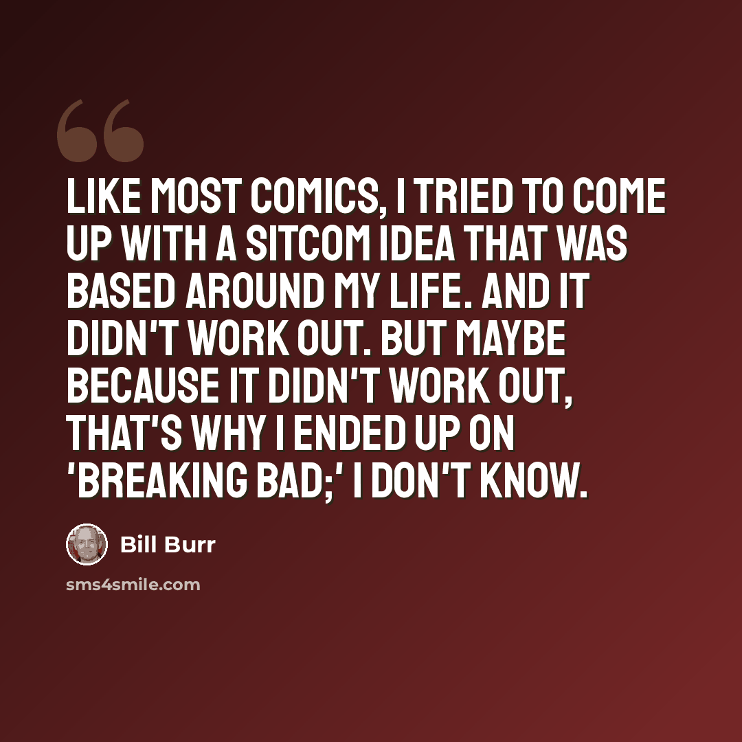 “Like most comics, I tried to come up with a sitcom idea that was based around my life. And it didn't work out. But maybe because it didn't work out, that's why I ended up on 'Breaking Bad;' I don't know.” quote by Bill Burr