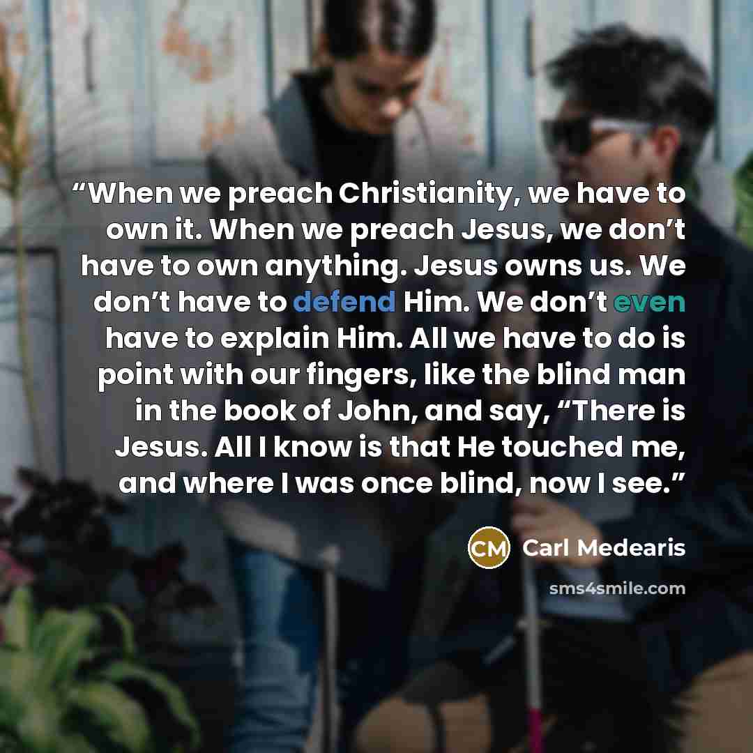 “When we preach Christianity, we have to own it. When we preach Jesus, we don’t have to own anything. Jesus owns us. We don’t have to defend Him. We don’t even have to explain Him. All we have to do is point with our fingers, like the blind man in the book of John, and say, “There is Jesus. All I…” quote by Carl Medearis